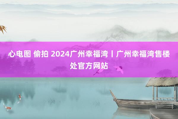 心电图 偷拍 2024广州幸福湾丨广州幸福湾售楼处官方网站