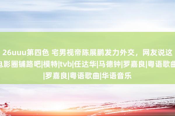 26uuu第四色 宅男视帝陈展鹏发力外交，网友说这是为膺惩电影圈铺路吧|模特|tvb|任达华|马德钟|罗嘉良|粤语歌曲|华语音乐