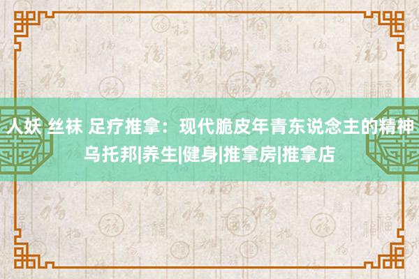 人妖 丝袜 足疗推拿：现代脆皮年青东说念主的精神乌托邦|养生|健身|推拿房|推拿店