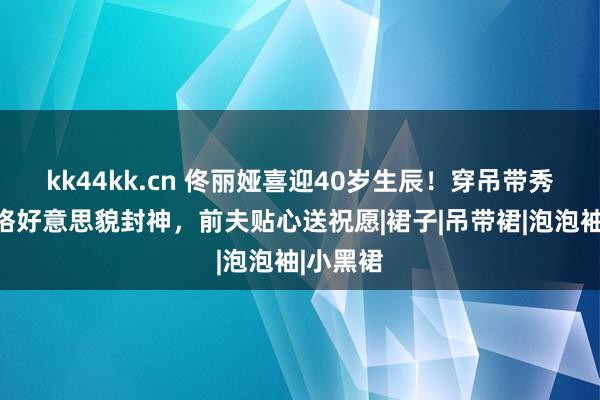 kk44kk.cn 佟丽娅喜迎40岁生辰！穿吊带秀性感体格好意思貌封神，前夫贴心送祝愿|裙子|吊带裙|泡泡袖|小黑裙