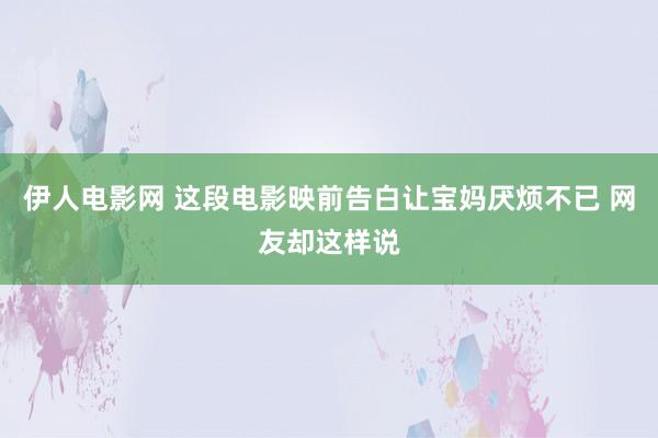 伊人电影网 这段电影映前告白让宝妈厌烦不已 网友却这样说