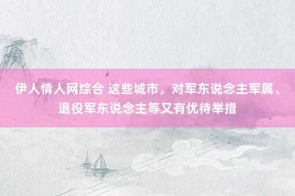 伊人情人网综合 这些城市，对军东说念主军属、退役军东说念主等又有优待举措