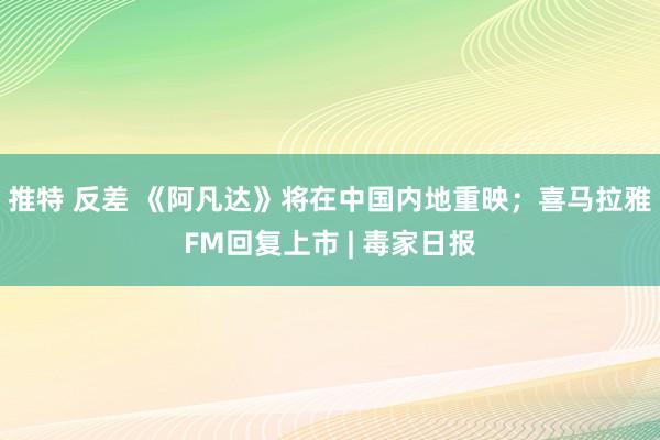 推特 反差 《阿凡达》将在中国内地重映；喜马拉雅FM回复上市 | 毒家日报