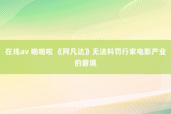 在线av 啪啪啦 《阿凡达》无法科罚行家电影产业的窘境