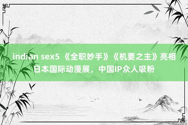 indian sex5 《全职妙手》《机要之主》亮相日本国际动漫展，中国IP众人吸粉