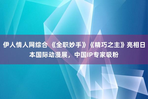 伊人情人网综合 《全职妙手》《精巧之主》亮相日本国际动漫展，中国IP专家吸粉