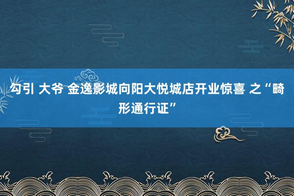 勾引 大爷 金逸影城向阳大悦城店开业惊喜 之“畸形通行证”