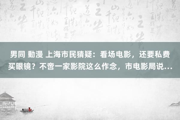 男同 動漫 上海市民猜疑：看场电影，还要私费买眼镜？不啻一家影院这么作念，市电影局说…