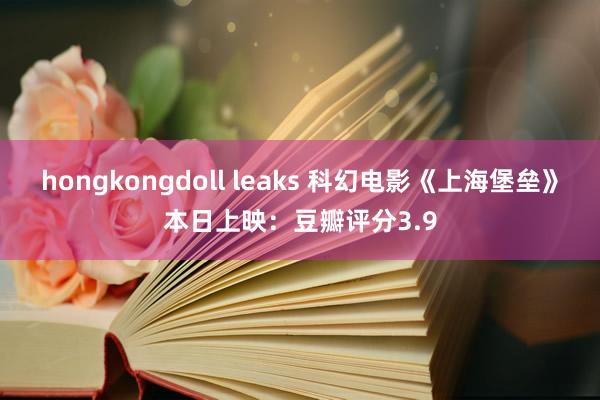 hongkongdoll leaks 科幻电影《上海堡垒》本日上映：豆瓣评分3.9