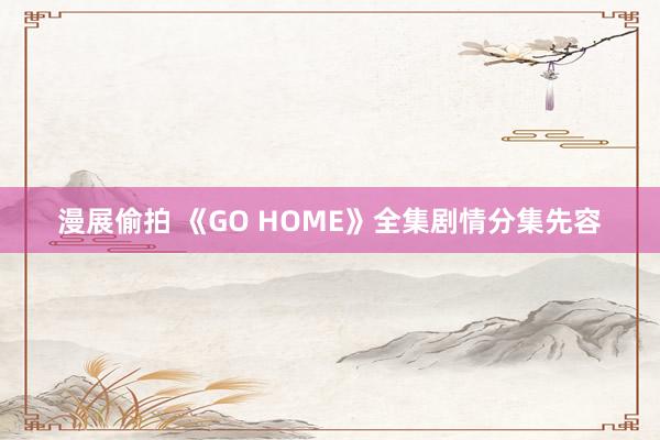 漫展偷拍 《GO HOME》全集剧情分集先容