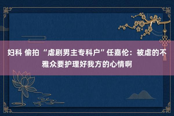 妇科 偷拍 “虐剧男主专科户”任嘉伦：被虐的不雅众要护理好我方的心情啊