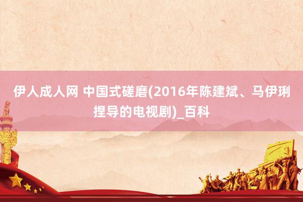 伊人成人网 中国式磋磨(2016年陈建斌、马伊琍捏导的电视剧)_百科