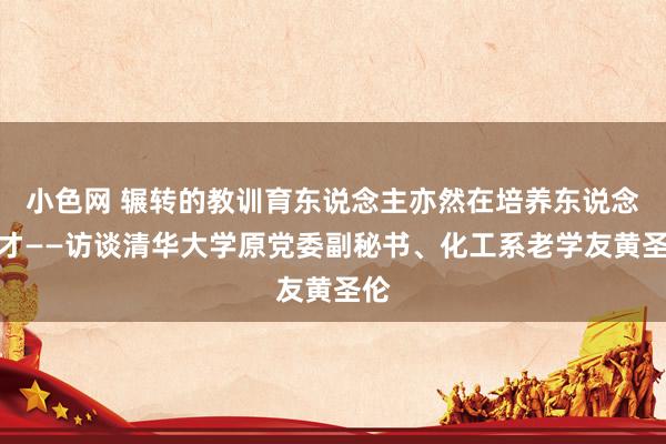 小色网 辗转的教训育东说念主亦然在培养东说念主才——访谈清华大学原党委副秘书、化工系老学友黄圣伦