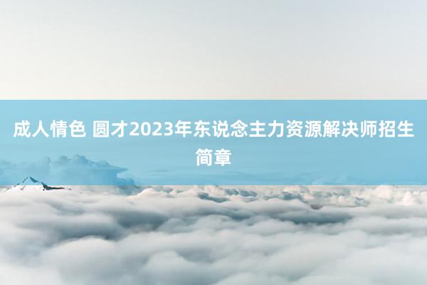 成人情色 圆才2023年东说念主力资源解决师招生简章