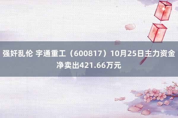 强奸乱伦 宇通重工（600817）10月25日主力资金净卖出421.66万元