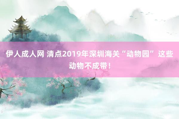 伊人成人网 清点2019年深圳海关“动物园” 这些动物不成带！