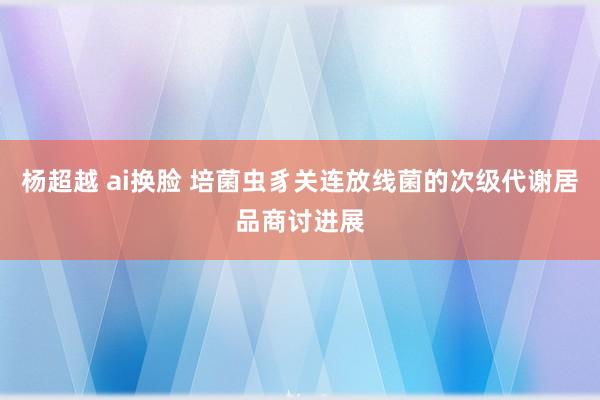 杨超越 ai换脸 培菌虫豸关连放线菌的次级代谢居品商讨进展