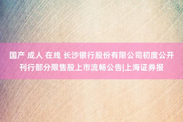 国产 成人 在线 长沙银行股份有限公司初度公开刊行部分限售股上市流畅公告|上海证券报