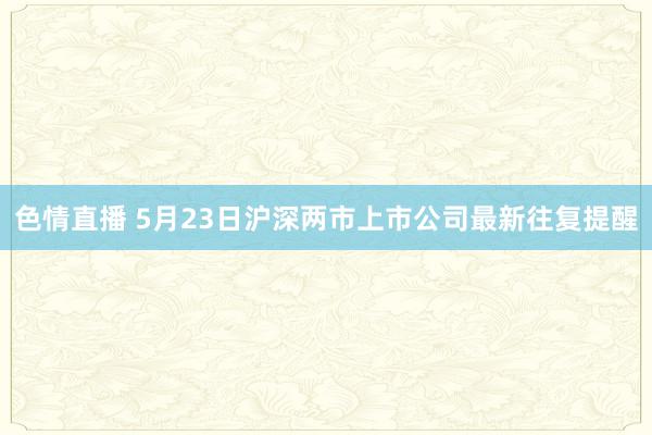 色情直播 5月23日沪深两市上市公司最新往复提醒