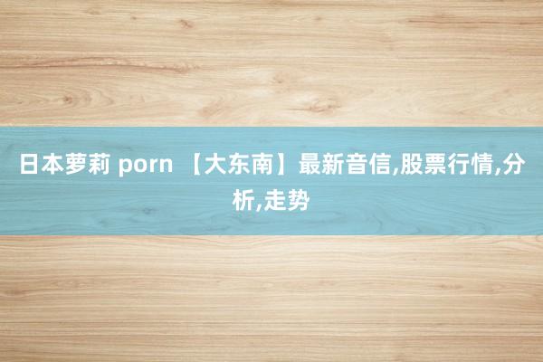 日本萝莉 porn 【大东南】最新音信,股票行情,分析,走势