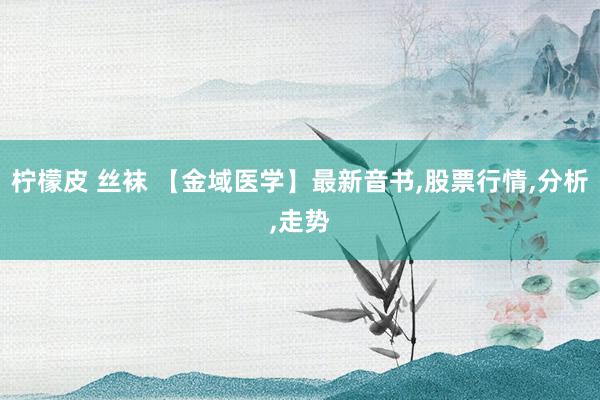 柠檬皮 丝袜 【金域医学】最新音书,股票行情,分析,走势