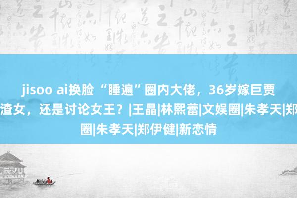 jisoo ai换脸 “睡遍”圈内大佬，36岁嫁巨贾， 她是最强渣女，还是讨论女王？|王晶|林熙蕾|文娱圈|朱孝天|郑伊健|新恋情