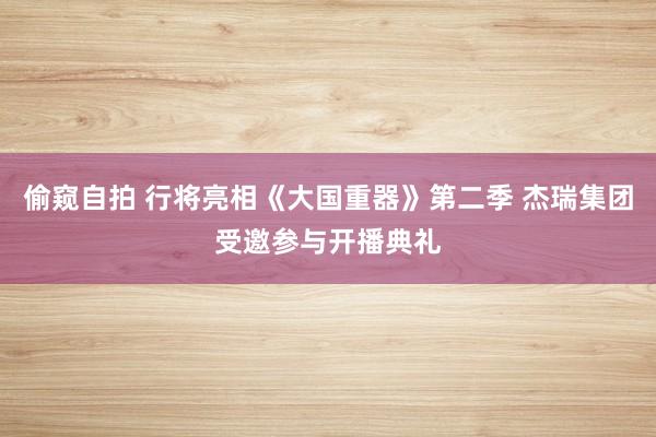 偷窥自拍 行将亮相《大国重器》第二季 杰瑞集团受邀参与开播典礼