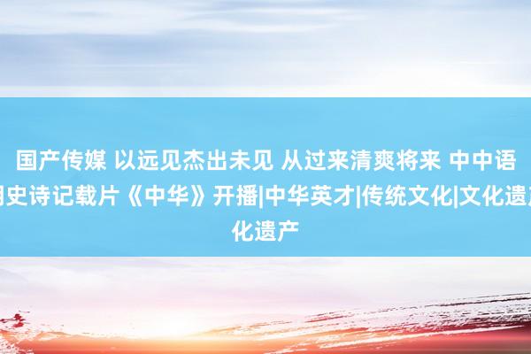 国产传媒 以远见杰出未见 从过来清爽将来 中中语明史诗记载片《中华》开播|中华英才|传统文化|文化遗产