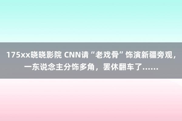 175xx晓晓影院 CNN请“老戏骨”饰演新疆旁观，一东说念主分饰多角，罢休翻车了......