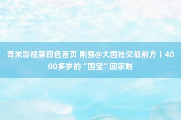 奇米影视第四色首页 刚强@大国社交最前方丨4000多岁的“国宝”回家啦