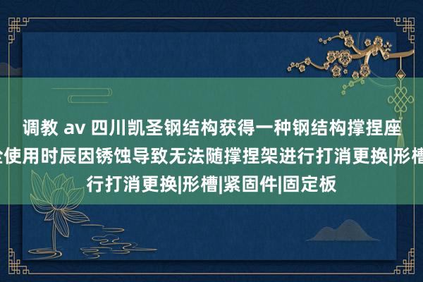 调教 av 四川凯圣钢结构获得一种钢结构撑捏座专利，幸免螺栓使用时辰因锈蚀导致无法随撑捏架进行打消更换|形槽|紧固件|固定板