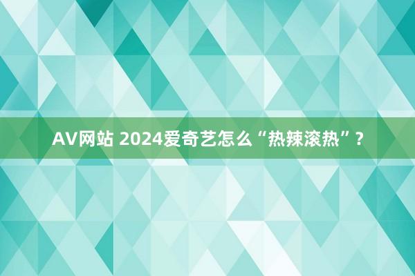 AV网站 2024爱奇艺怎么“热辣滚热”？