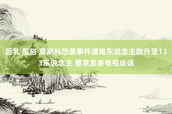 巨乳 風俗 莫斯科恐袭事件遭难东说念主数升至133东说念主 普京发表电视谈话