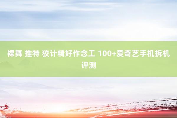 裸舞 推特 狡计精好作念工 100+爱奇艺手机拆机评测