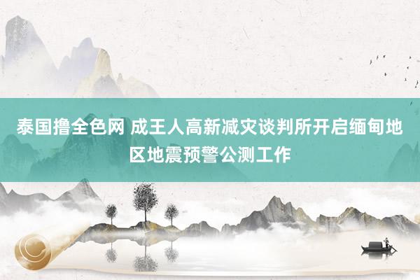 泰国撸全色网 成王人高新减灾谈判所开启缅甸地区地震预警公测工作